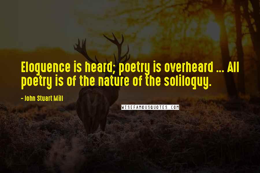 John Stuart Mill Quotes: Eloquence is heard; poetry is overheard ... All poetry is of the nature of the soliloquy.