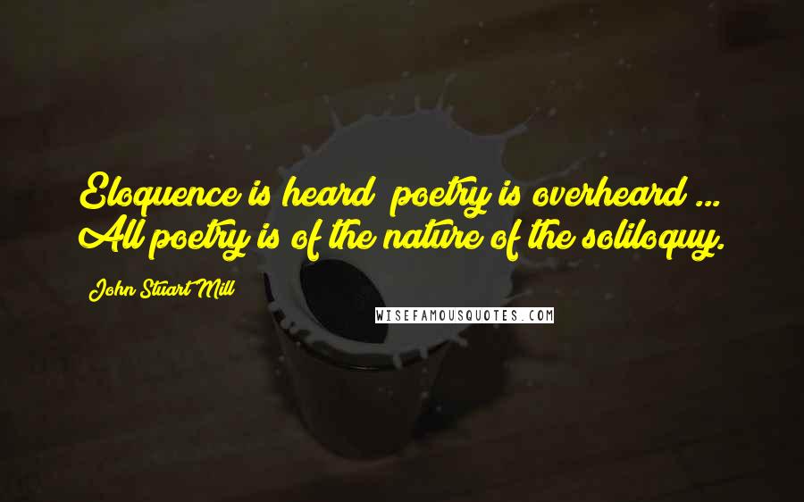 John Stuart Mill Quotes: Eloquence is heard; poetry is overheard ... All poetry is of the nature of the soliloquy.