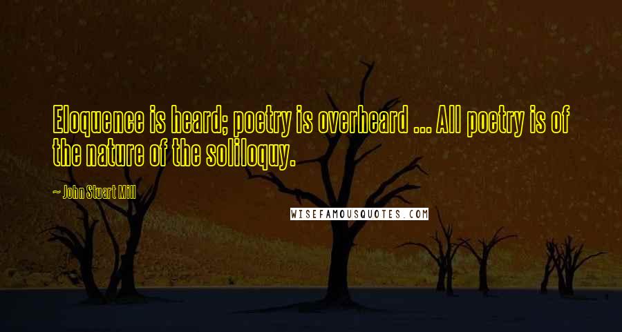 John Stuart Mill Quotes: Eloquence is heard; poetry is overheard ... All poetry is of the nature of the soliloquy.