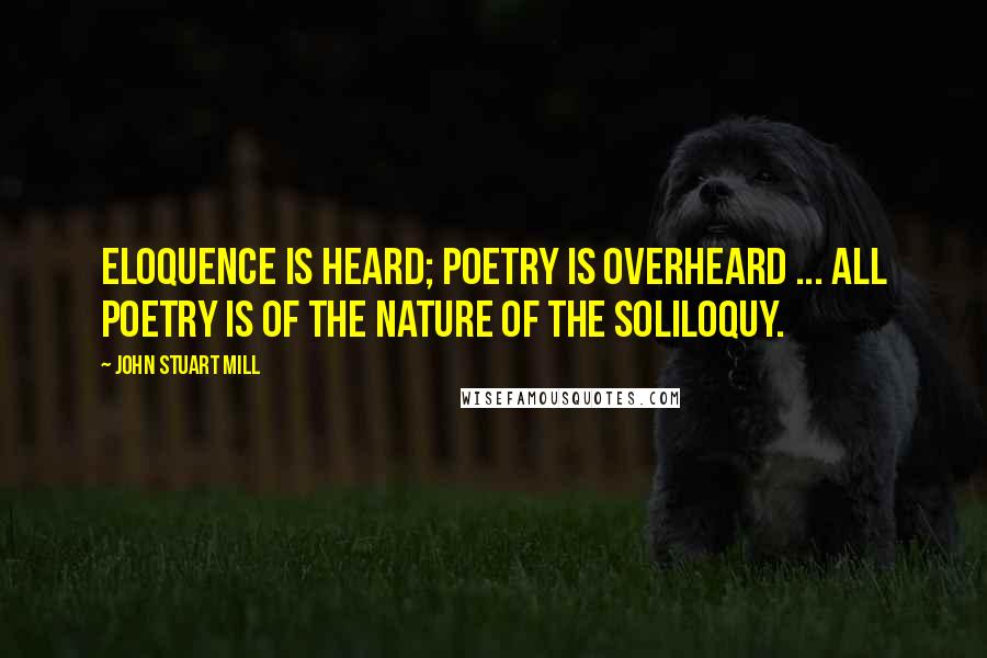 John Stuart Mill Quotes: Eloquence is heard; poetry is overheard ... All poetry is of the nature of the soliloquy.