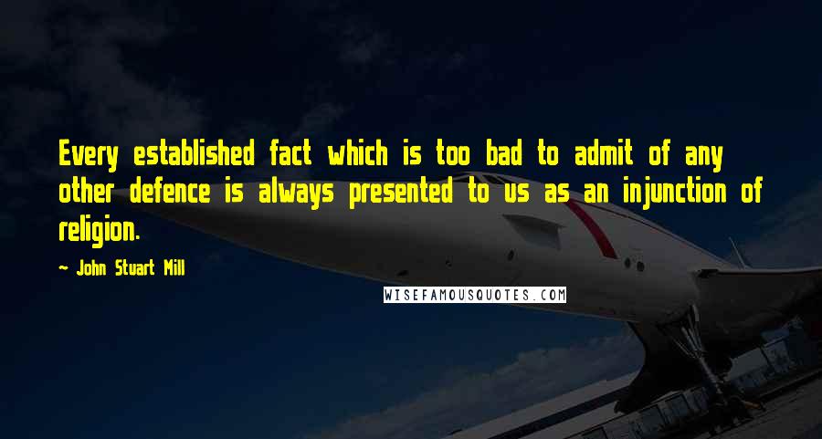 John Stuart Mill Quotes: Every established fact which is too bad to admit of any other defence is always presented to us as an injunction of religion.