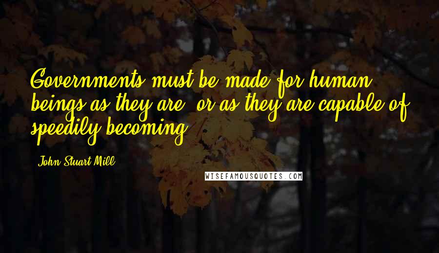 John Stuart Mill Quotes: Governments must be made for human beings as they are, or as they are capable of speedily becoming.