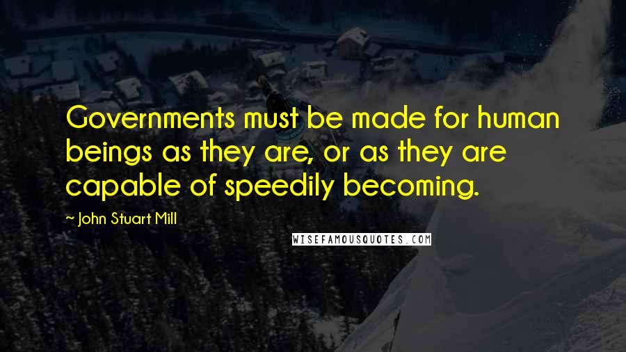 John Stuart Mill Quotes: Governments must be made for human beings as they are, or as they are capable of speedily becoming.