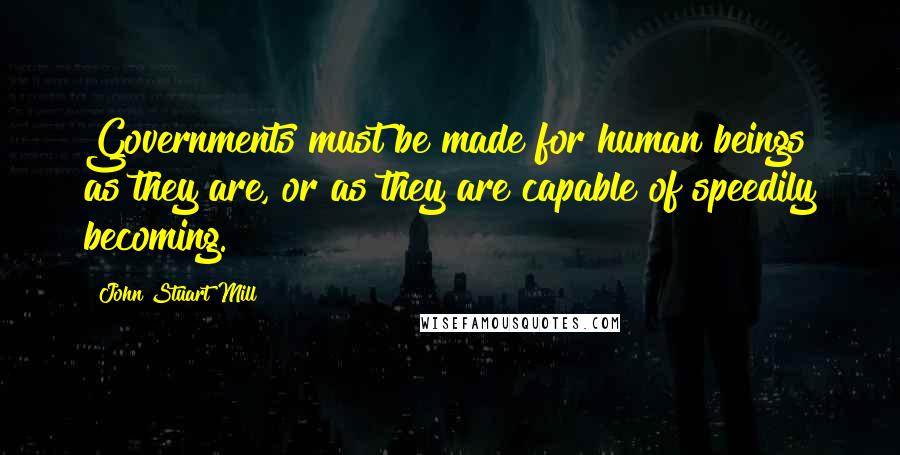 John Stuart Mill Quotes: Governments must be made for human beings as they are, or as they are capable of speedily becoming.
