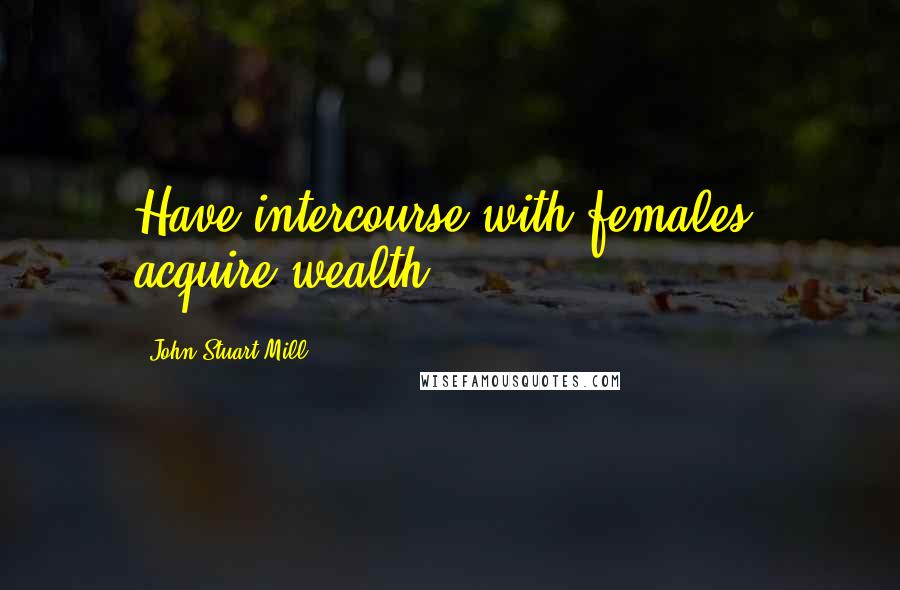 John Stuart Mill Quotes: Have intercourse with females, acquire wealth.