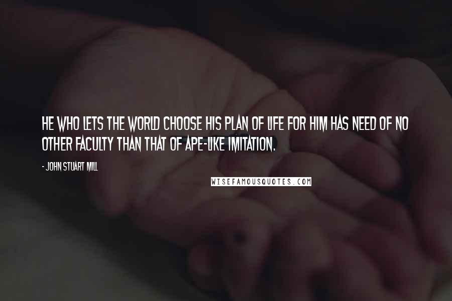 John Stuart Mill Quotes: He who lets the world choose his plan of life for him has need of no other faculty than that of ape-like imitation.