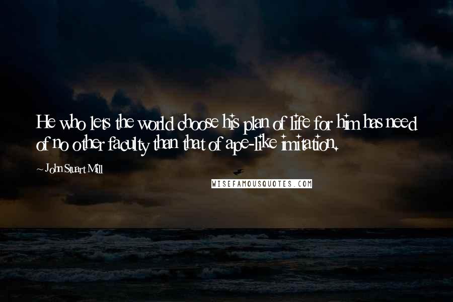 John Stuart Mill Quotes: He who lets the world choose his plan of life for him has need of no other faculty than that of ape-like imitation.