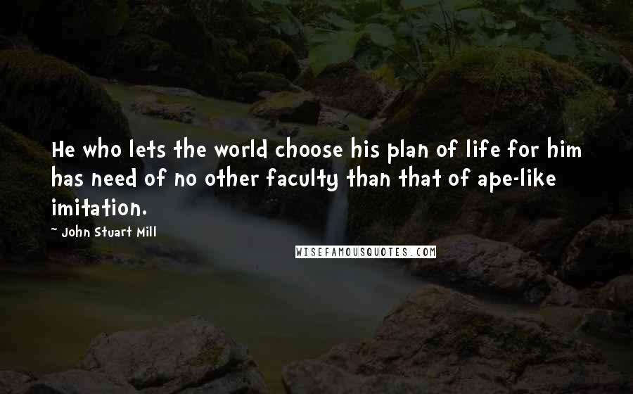 John Stuart Mill Quotes: He who lets the world choose his plan of life for him has need of no other faculty than that of ape-like imitation.