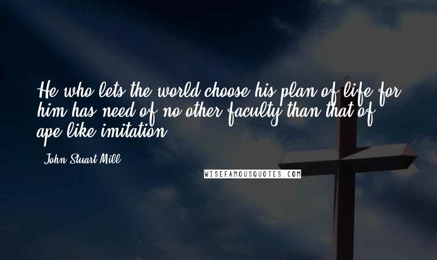 John Stuart Mill Quotes: He who lets the world choose his plan of life for him has need of no other faculty than that of ape-like imitation.