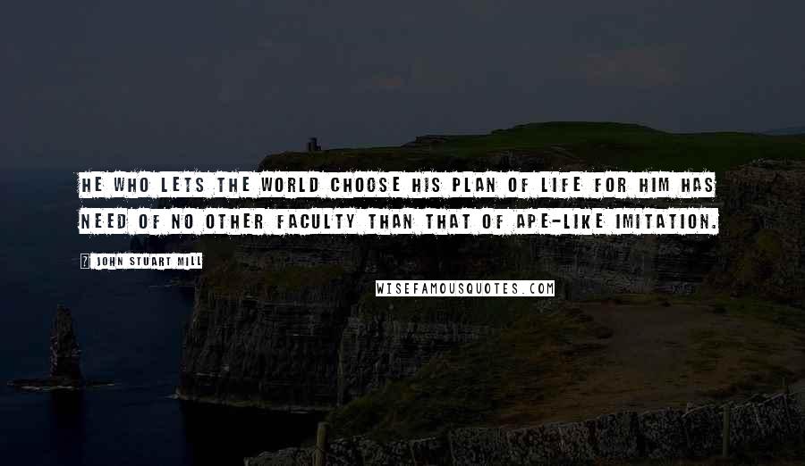 John Stuart Mill Quotes: He who lets the world choose his plan of life for him has need of no other faculty than that of ape-like imitation.