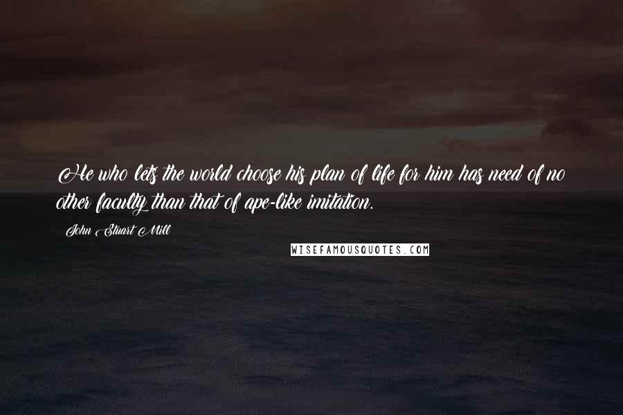 John Stuart Mill Quotes: He who lets the world choose his plan of life for him has need of no other faculty than that of ape-like imitation.