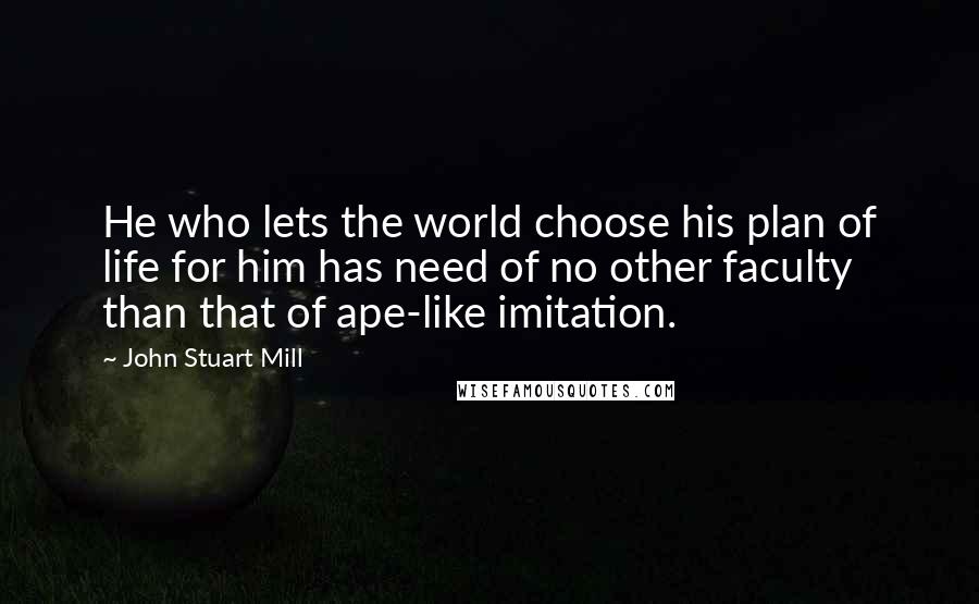 John Stuart Mill Quotes: He who lets the world choose his plan of life for him has need of no other faculty than that of ape-like imitation.