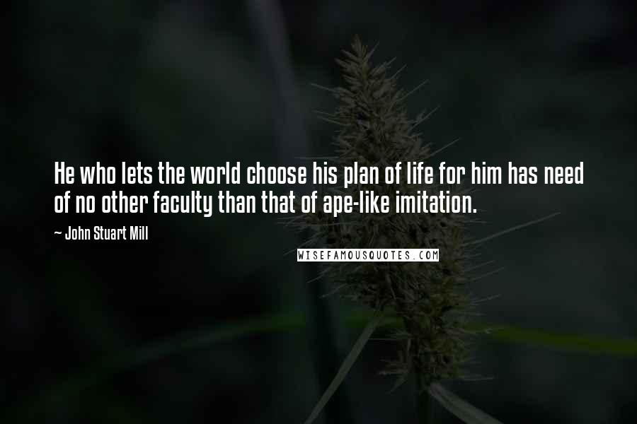 John Stuart Mill Quotes: He who lets the world choose his plan of life for him has need of no other faculty than that of ape-like imitation.