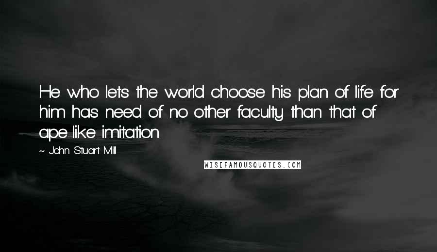 John Stuart Mill Quotes: He who lets the world choose his plan of life for him has need of no other faculty than that of ape-like imitation.