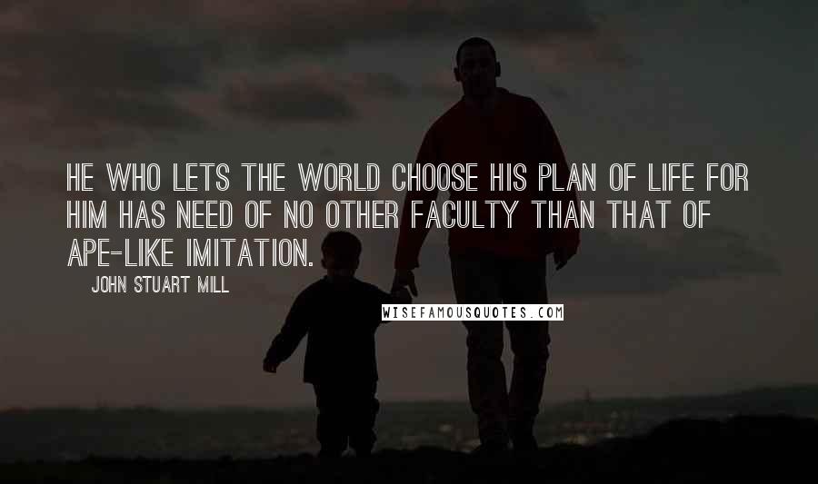 John Stuart Mill Quotes: He who lets the world choose his plan of life for him has need of no other faculty than that of ape-like imitation.