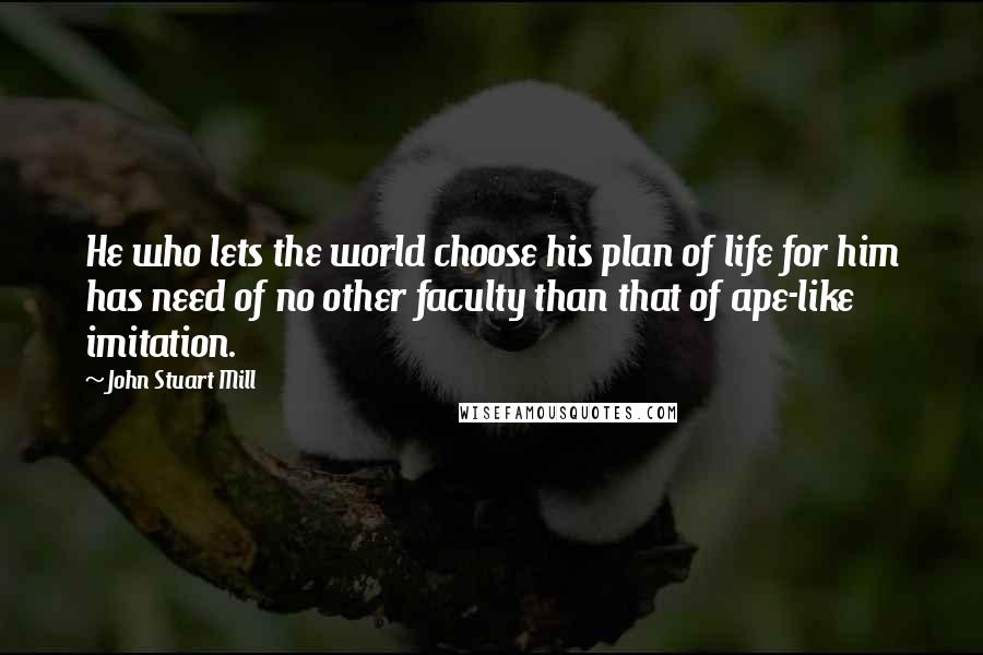 John Stuart Mill Quotes: He who lets the world choose his plan of life for him has need of no other faculty than that of ape-like imitation.