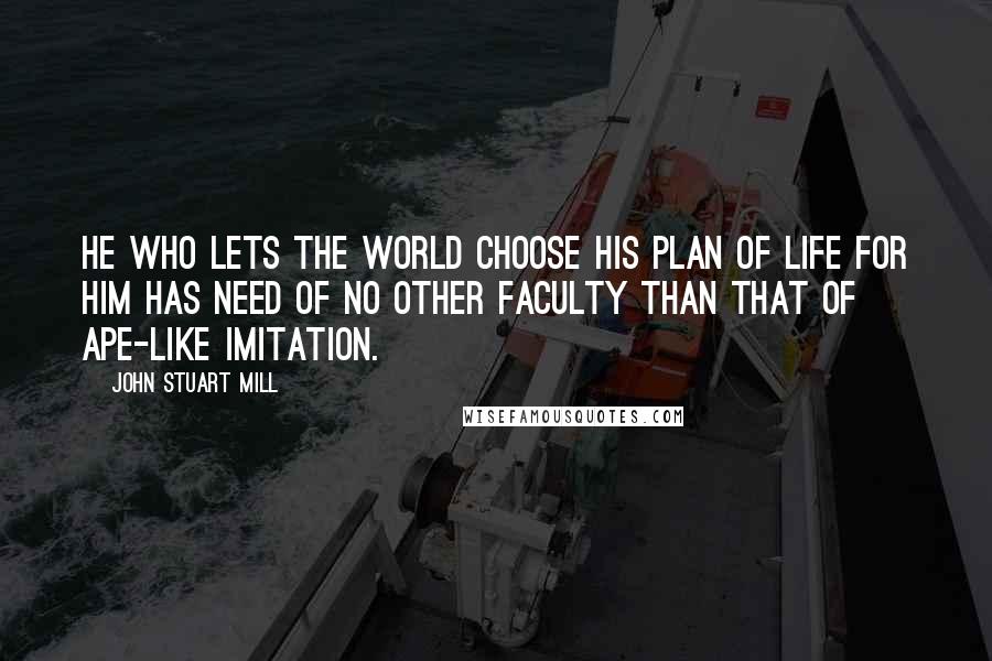 John Stuart Mill Quotes: He who lets the world choose his plan of life for him has need of no other faculty than that of ape-like imitation.