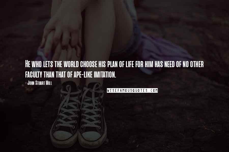 John Stuart Mill Quotes: He who lets the world choose his plan of life for him has need of no other faculty than that of ape-like imitation.