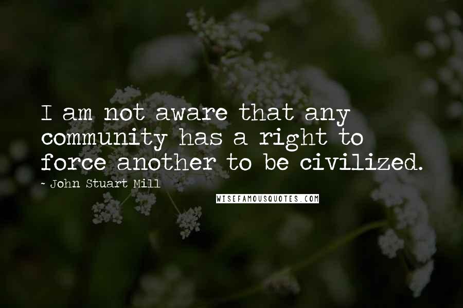 John Stuart Mill Quotes: I am not aware that any community has a right to force another to be civilized.