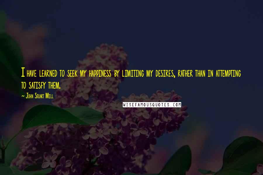John Stuart Mill Quotes: I have learned to seek my happiness by limiting my desires, rather than in attempting to satisfy them.