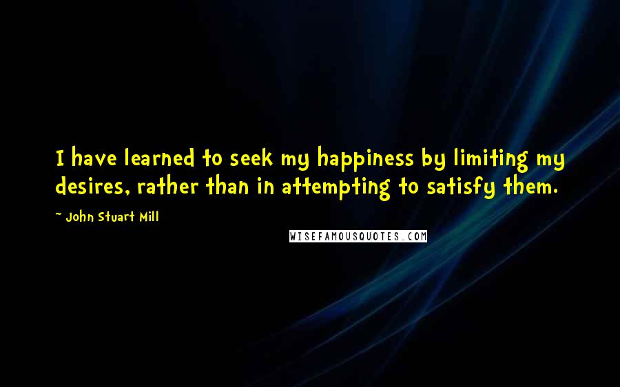 John Stuart Mill Quotes: I have learned to seek my happiness by limiting my desires, rather than in attempting to satisfy them.