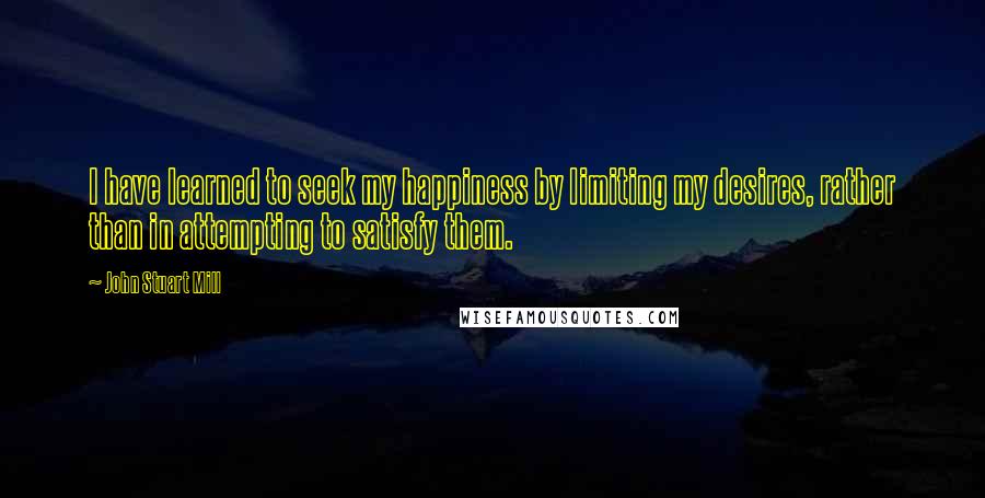 John Stuart Mill Quotes: I have learned to seek my happiness by limiting my desires, rather than in attempting to satisfy them.