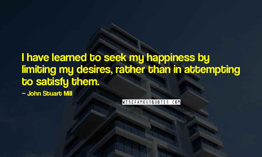 John Stuart Mill Quotes: I have learned to seek my happiness by limiting my desires, rather than in attempting to satisfy them.