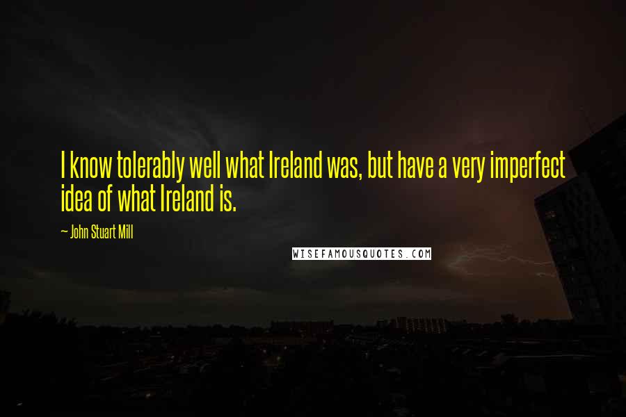 John Stuart Mill Quotes: I know tolerably well what Ireland was, but have a very imperfect idea of what Ireland is.