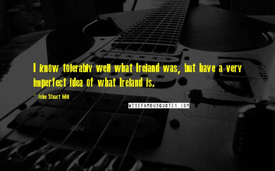 John Stuart Mill Quotes: I know tolerably well what Ireland was, but have a very imperfect idea of what Ireland is.