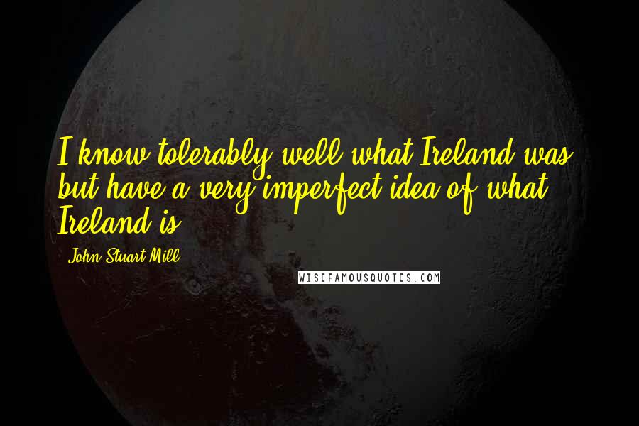 John Stuart Mill Quotes: I know tolerably well what Ireland was, but have a very imperfect idea of what Ireland is.