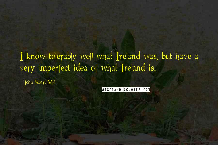 John Stuart Mill Quotes: I know tolerably well what Ireland was, but have a very imperfect idea of what Ireland is.