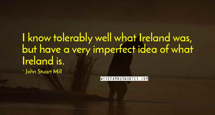 John Stuart Mill Quotes: I know tolerably well what Ireland was, but have a very imperfect idea of what Ireland is.