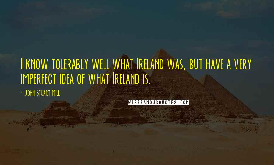 John Stuart Mill Quotes: I know tolerably well what Ireland was, but have a very imperfect idea of what Ireland is.