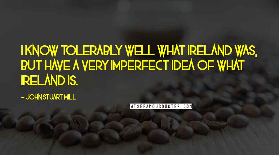 John Stuart Mill Quotes: I know tolerably well what Ireland was, but have a very imperfect idea of what Ireland is.