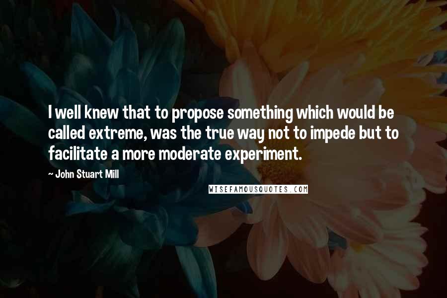 John Stuart Mill Quotes: I well knew that to propose something which would be called extreme, was the true way not to impede but to facilitate a more moderate experiment.