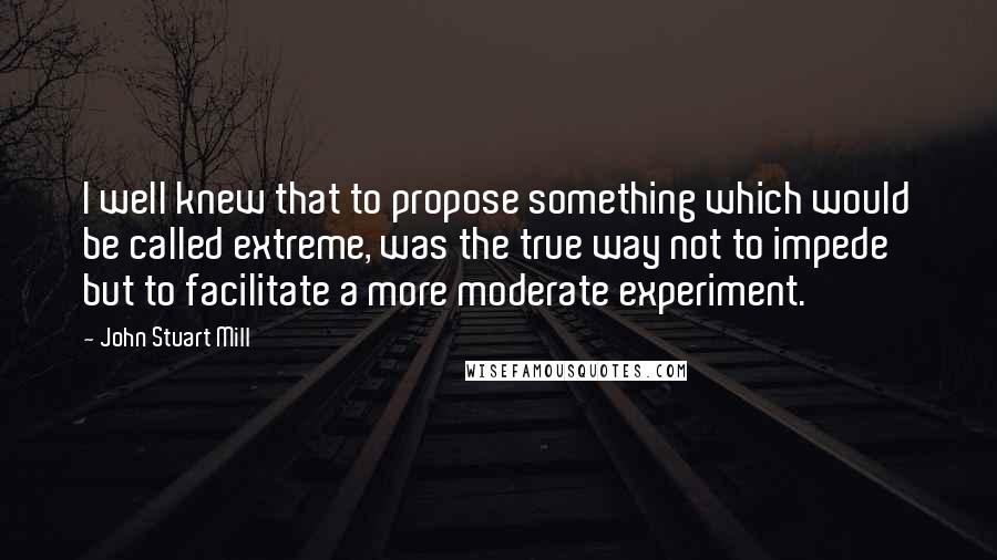 John Stuart Mill Quotes: I well knew that to propose something which would be called extreme, was the true way not to impede but to facilitate a more moderate experiment.