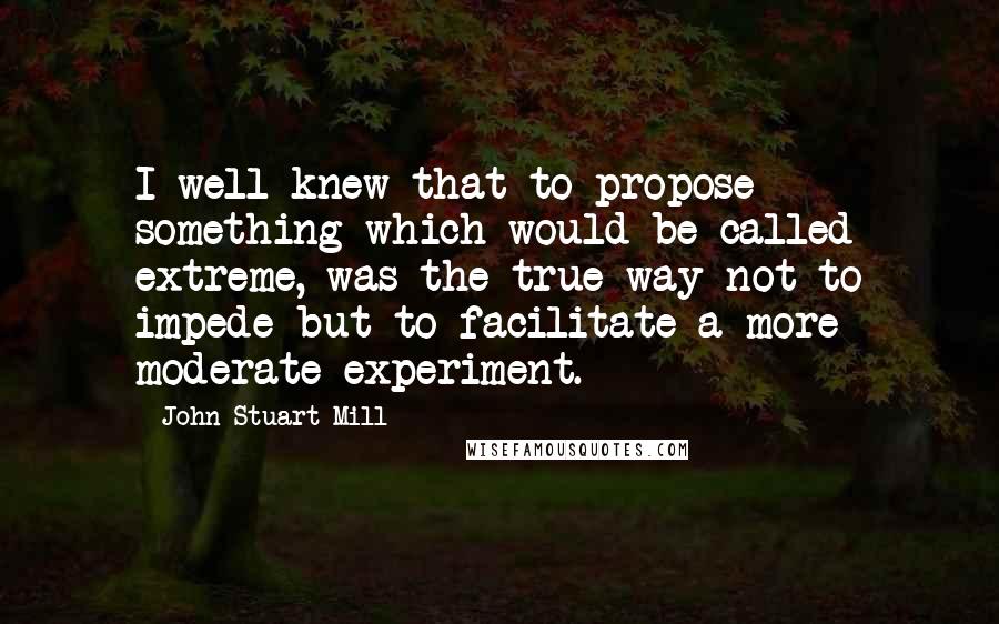 John Stuart Mill Quotes: I well knew that to propose something which would be called extreme, was the true way not to impede but to facilitate a more moderate experiment.