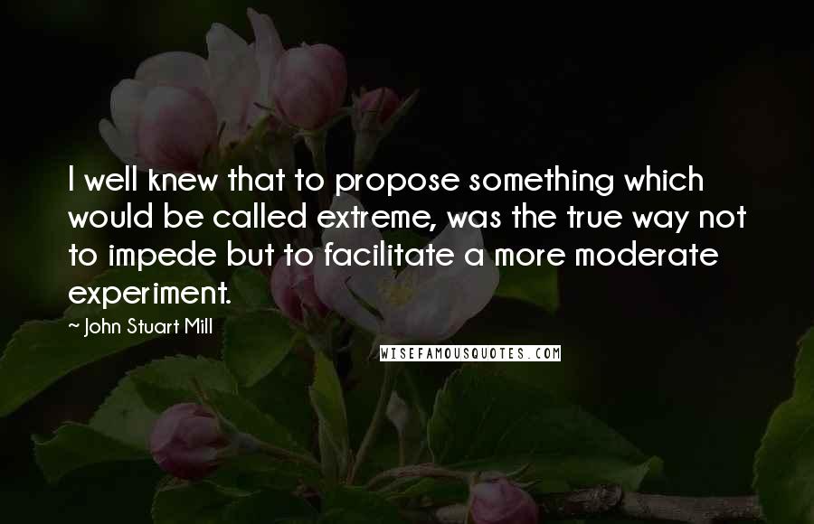 John Stuart Mill Quotes: I well knew that to propose something which would be called extreme, was the true way not to impede but to facilitate a more moderate experiment.