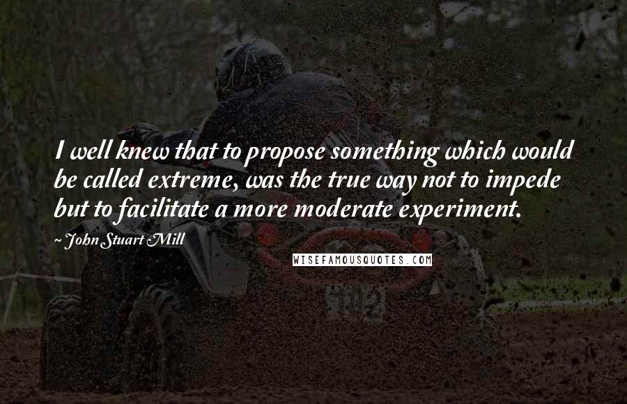 John Stuart Mill Quotes: I well knew that to propose something which would be called extreme, was the true way not to impede but to facilitate a more moderate experiment.