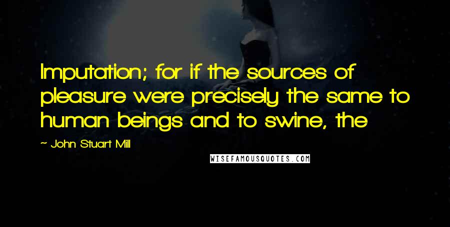 John Stuart Mill Quotes: Imputation; for if the sources of pleasure were precisely the same to human beings and to swine, the