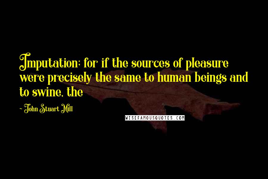 John Stuart Mill Quotes: Imputation; for if the sources of pleasure were precisely the same to human beings and to swine, the