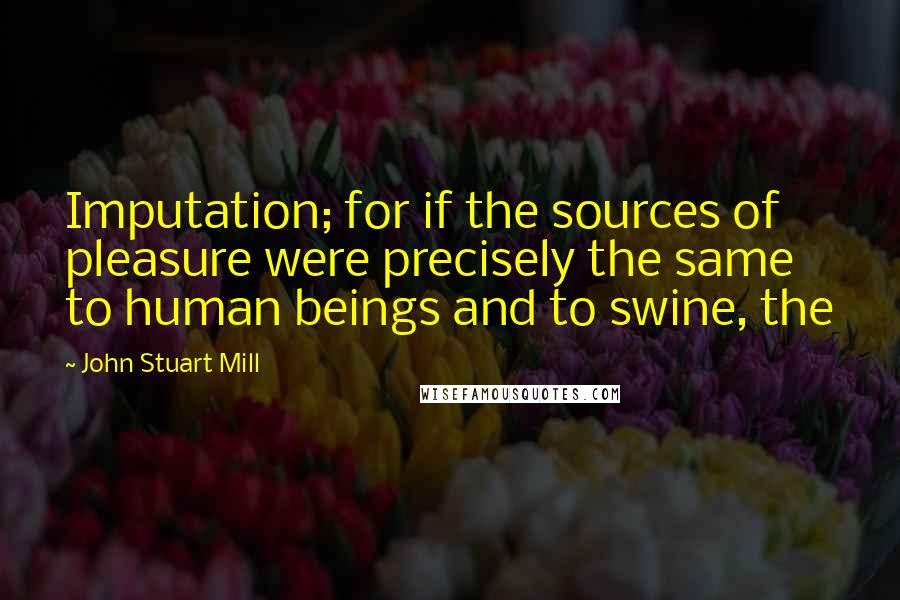 John Stuart Mill Quotes: Imputation; for if the sources of pleasure were precisely the same to human beings and to swine, the