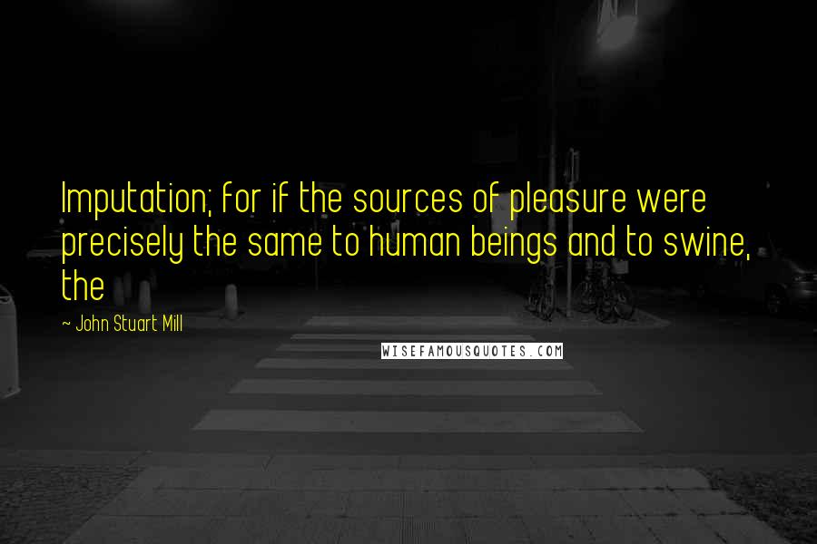 John Stuart Mill Quotes: Imputation; for if the sources of pleasure were precisely the same to human beings and to swine, the