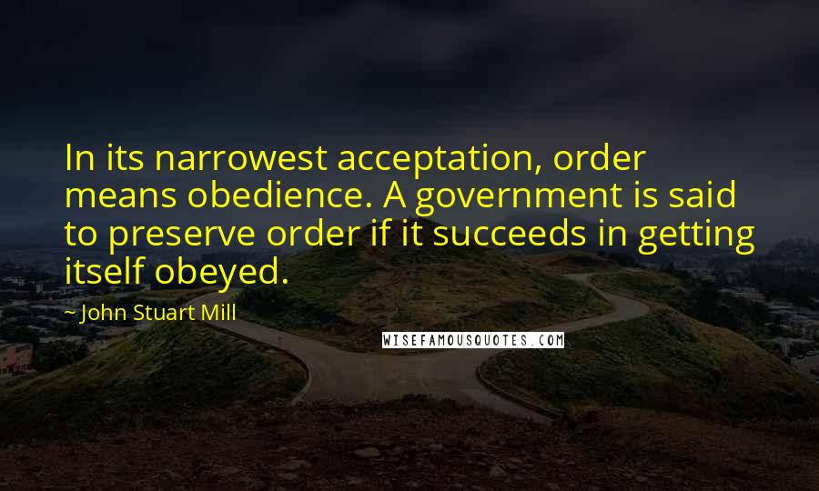 John Stuart Mill Quotes: In its narrowest acceptation, order means obedience. A government is said to preserve order if it succeeds in getting itself obeyed.