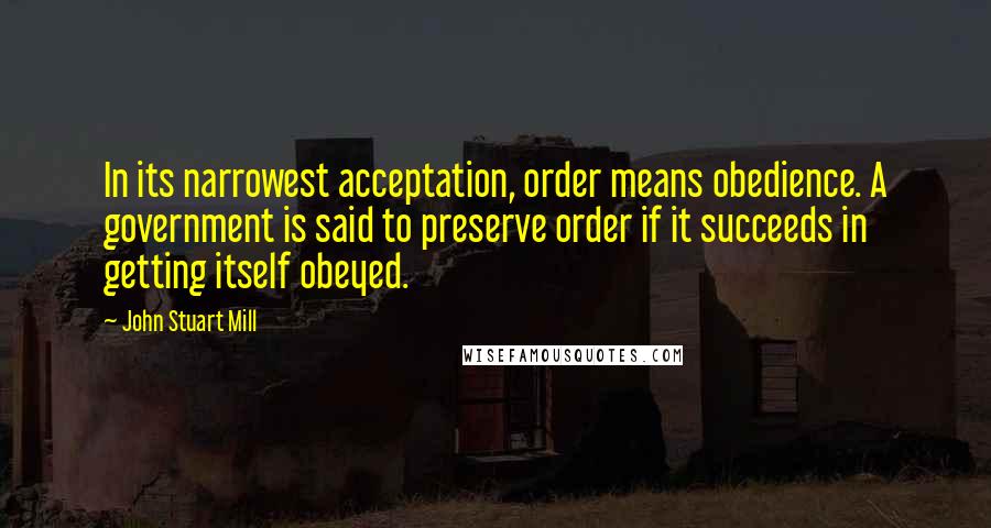 John Stuart Mill Quotes: In its narrowest acceptation, order means obedience. A government is said to preserve order if it succeeds in getting itself obeyed.