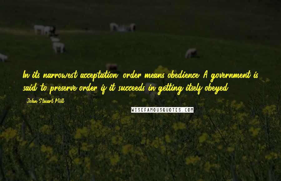 John Stuart Mill Quotes: In its narrowest acceptation, order means obedience. A government is said to preserve order if it succeeds in getting itself obeyed.