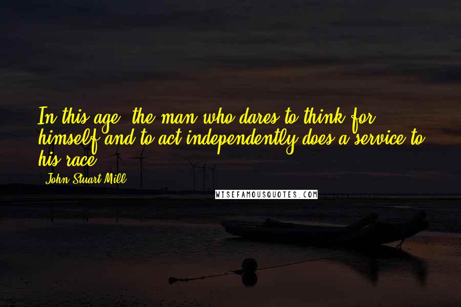 John Stuart Mill Quotes: In this age, the man who dares to think for himself and to act independently does a service to his race.