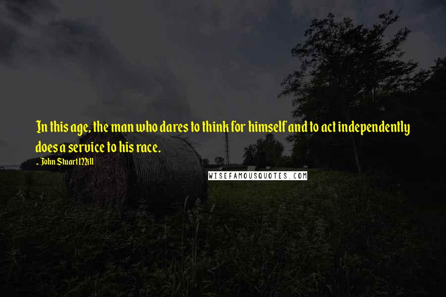 John Stuart Mill Quotes: In this age, the man who dares to think for himself and to act independently does a service to his race.