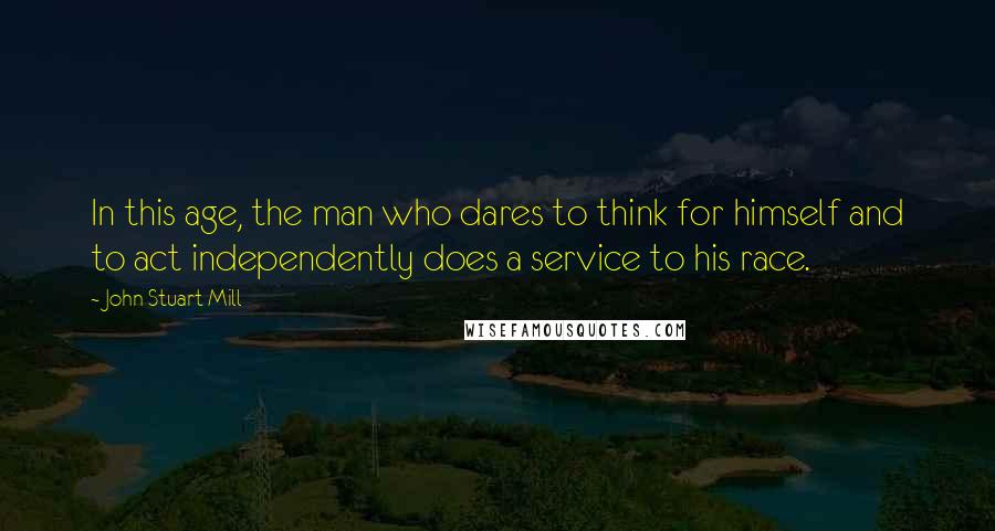 John Stuart Mill Quotes: In this age, the man who dares to think for himself and to act independently does a service to his race.