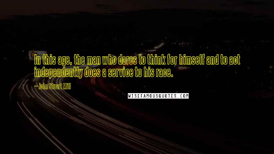 John Stuart Mill Quotes: In this age, the man who dares to think for himself and to act independently does a service to his race.